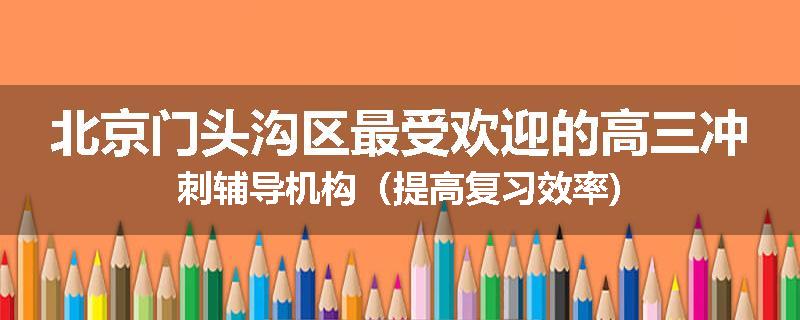 北京门头沟区最受欢迎的高三冲刺辅导机构（提高复习效率)