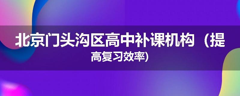 北京门头沟区高中补课机构（提高复习效率)