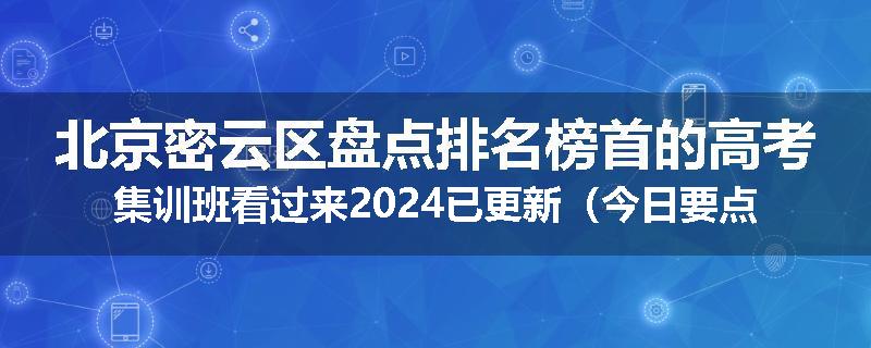 北京密云区盘点排名榜首的高考集训班看过来2024已更新（今日要点）