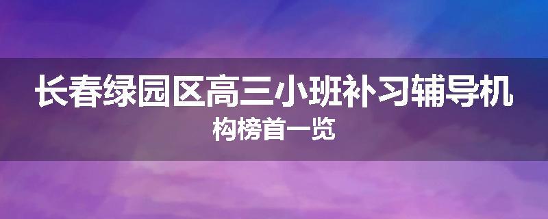 长春绿园区高三小班补习辅导机构榜首一览