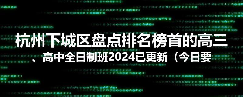 杭州下城区盘点排名榜首的高三、高中全日制班2024已更新（今日要点）