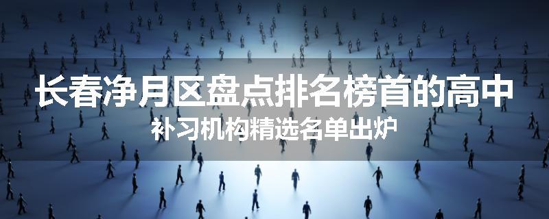 长春净月区盘点排名榜首的高中补习机构精选名单出炉