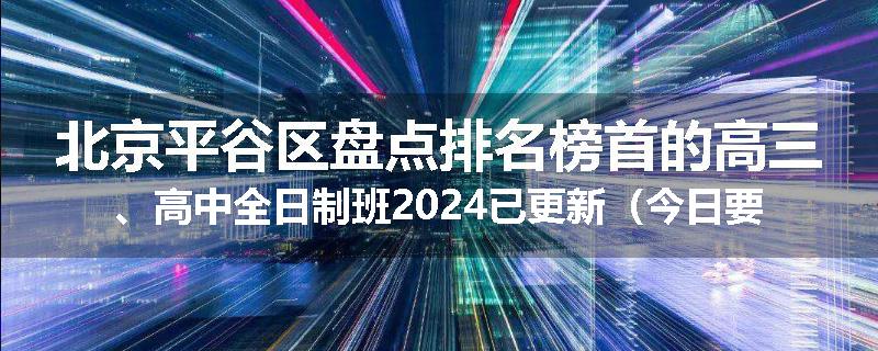 北京平谷区盘点排名榜首的高三、高中全日制班2024已更新(今日要点)