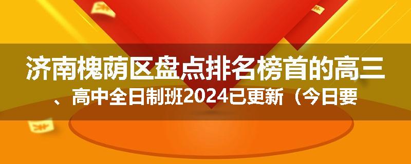 济南槐荫区盘点排名榜首的高三、高中全日制班2024已更新（今日要点）