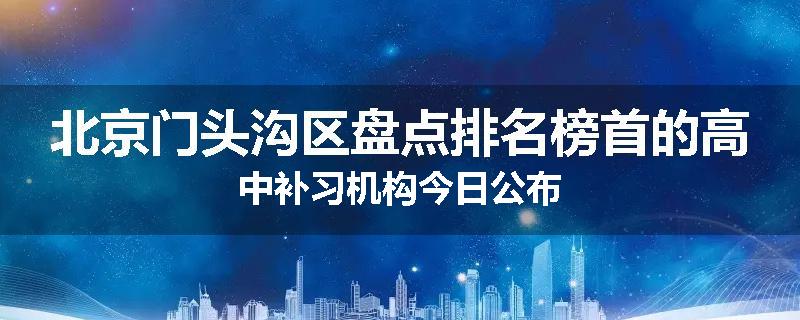 北京门头沟区盘点排名榜首的高中补习机构今日公布
