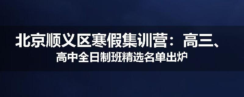 北京顺义区寒假集训营:高三、高中全日制班精选名单出炉