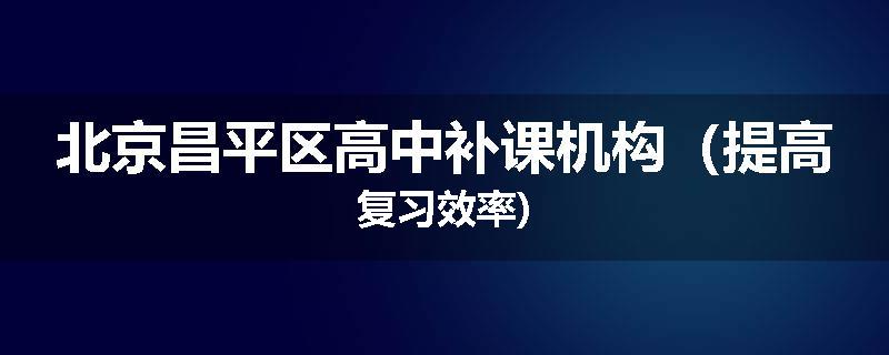 北京昌平区高中补课机构(提高复习效率)