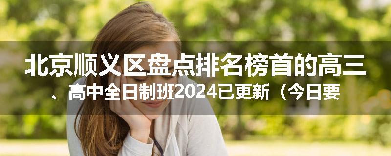 北京顺义区盘点排名榜首的高三、高中全日制班2024已更新(今日要点)