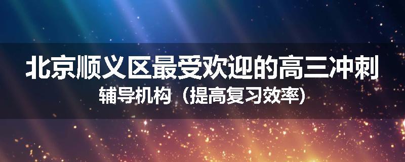 北京顺义区最受欢迎的高三冲刺辅导机构(提高复习效率)