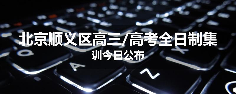 北京顺义区高三/高考全日制集训今日公布