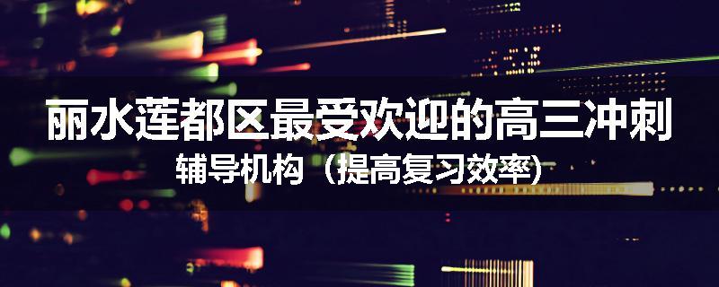 丽水莲都区最受欢迎的高三冲刺辅导机构(提高复习效率)