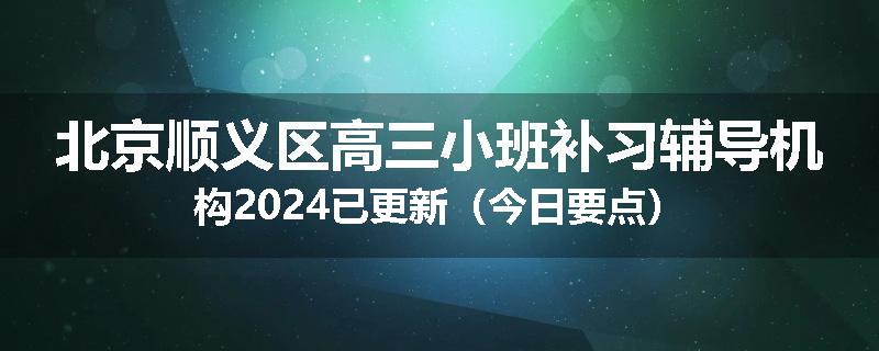 北京顺义区高三小班补习辅导机构2024已更新(今日要点)
