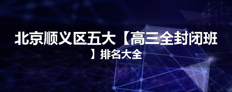 北京顺义区五大【高三全封闭班】排名大全