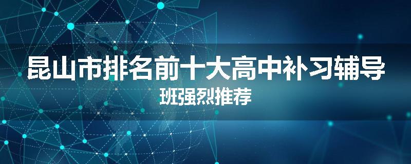 昆山市排名前十大高中补习辅导班强烈推荐