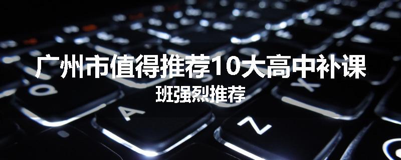 广州市值得推荐10大高中补课班强烈推荐