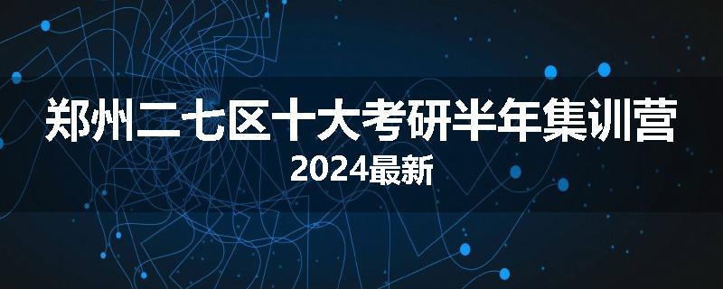 郑州二七区十大考研半年集训营2024最新
