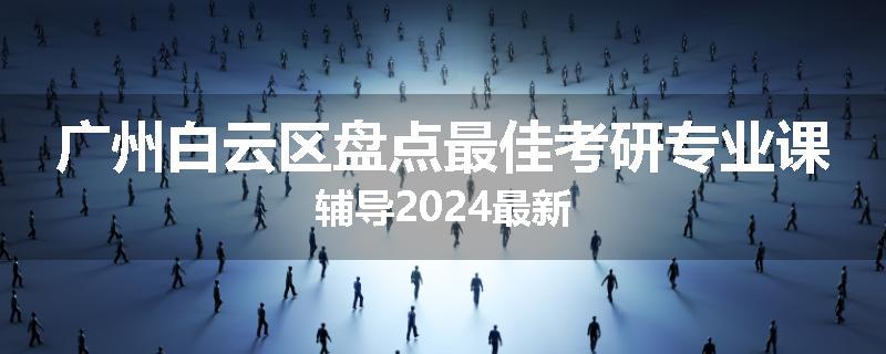 广州白云区盘点最佳考研专业课辅导2024最新