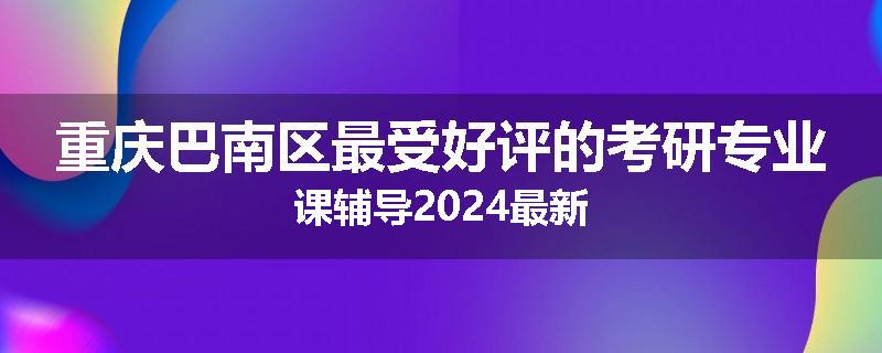 重庆巴南区最受好评的考研专业课辅导2024最新