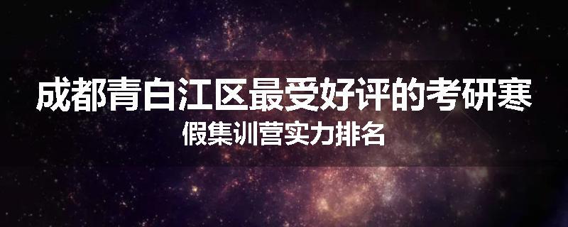 成都青白江区最受好评的考研寒假集训营实力排名
