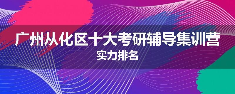 广州从化区十大考研辅导集训营实力排名