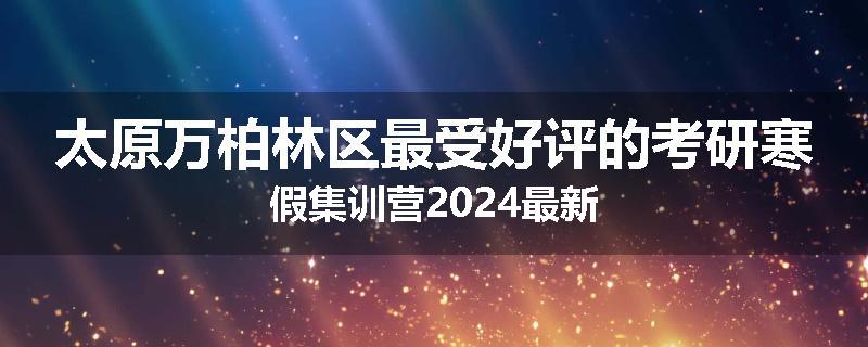 太原万柏林区最受好评的考研寒假集训营2024最新