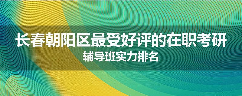 长春朝阳区最受好评的在职考研辅导班实力排名
