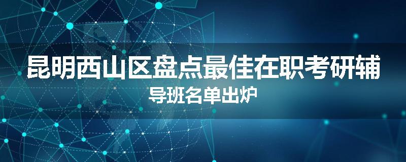 昆明西山区盘点最佳在职考研辅导班名单出炉