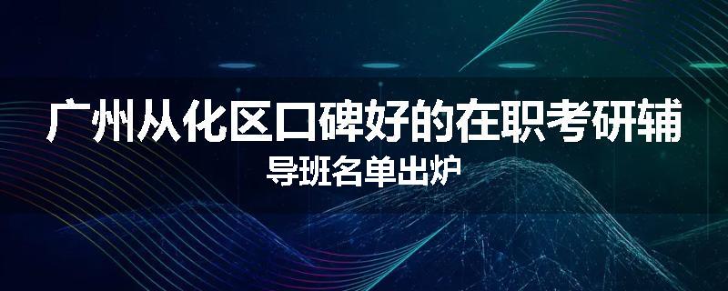 广州从化区口碑好的在职考研辅导班名单出炉