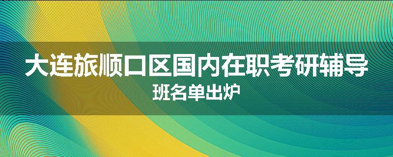 大连旅顺口区国内在职考研辅导班名单出炉