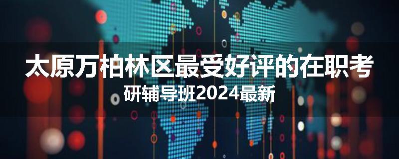 太原万柏林区最受好评的在职考研辅导班2024最新