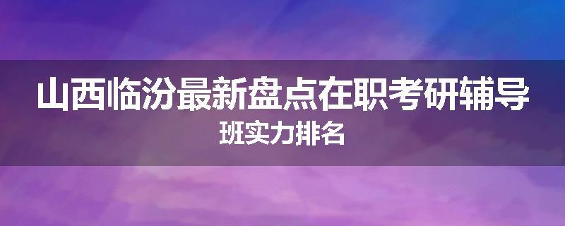 山西临汾最新盘点在职考研辅导班实力排名