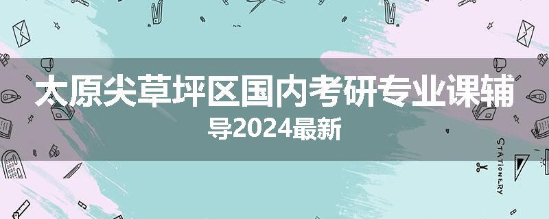 太原尖草坪区国内考研专业课辅导2024最新
