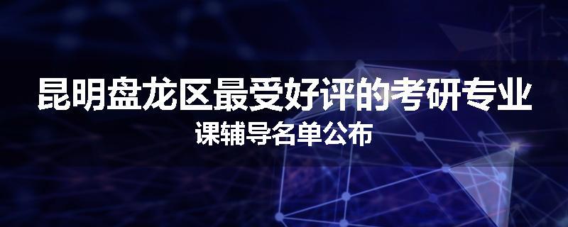 昆明盘龙区最受好评的考研专业课辅导名单公布