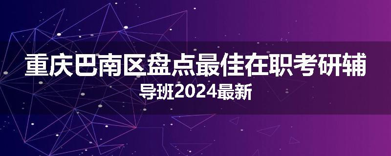重庆巴南区盘点最佳在职考研辅导班2024最新