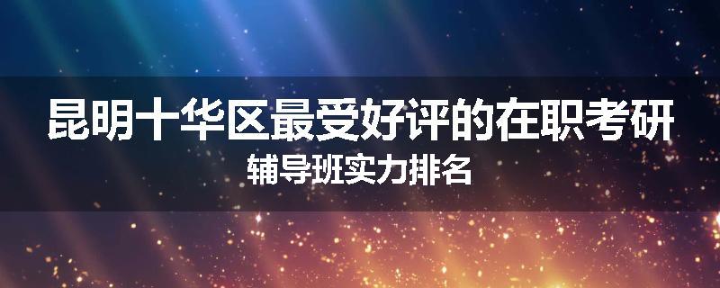 昆明十华区最受好评的在职考研辅导班实力排名