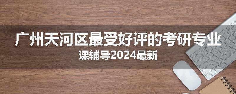 广州天河区最受好评的考研专业课辅导2024最新