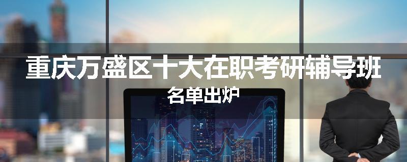 重庆万盛区十大在职考研辅导班名单出炉