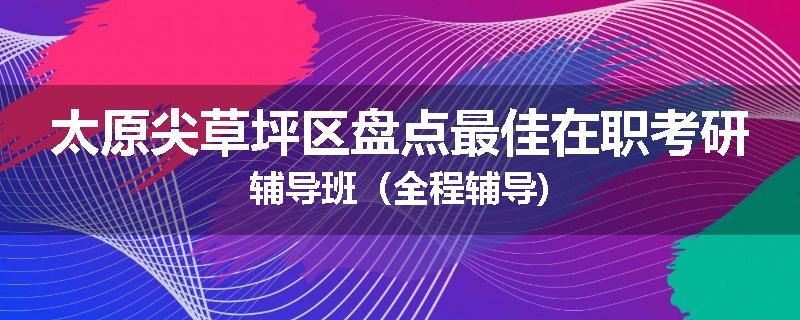太原尖草坪区盘点最佳在职考研辅导班（全程辅导)