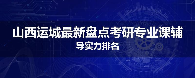 山西运城最新盘点考研专业课辅导实力排名