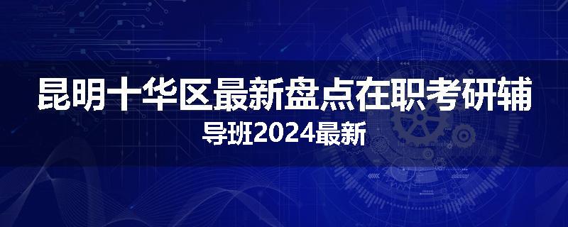 昆明十华区最新盘点在职考研辅导班2024最新