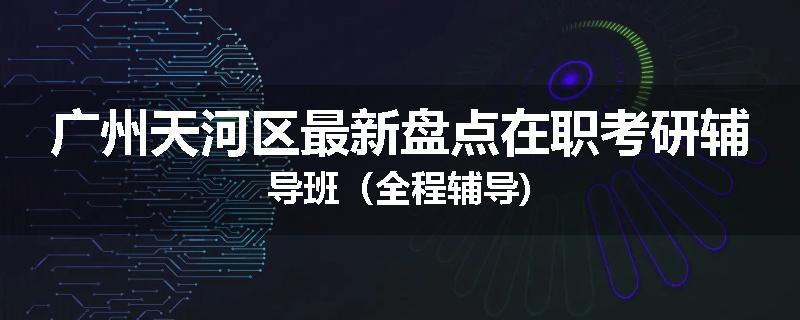 广州天河区最新盘点在职考研辅导班（全程辅导)