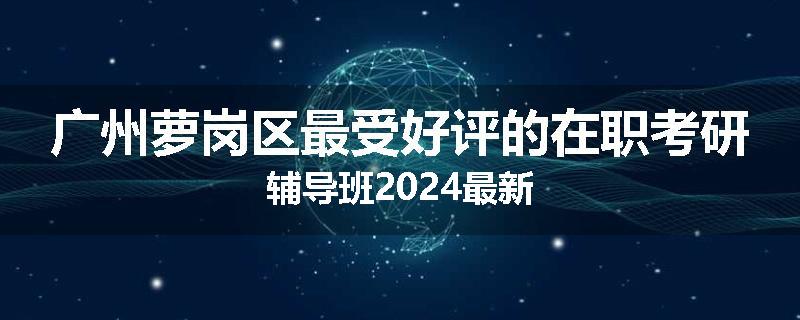 广州萝岗区最受好评的在职考研辅导班2024最新