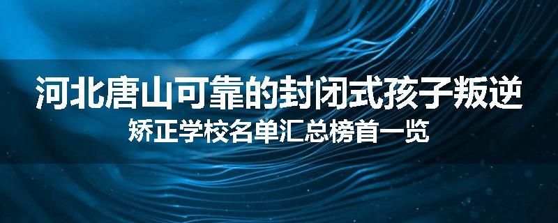 河北唐山可靠的封闭式孩子叛逆矫正学校名单汇总榜首一览