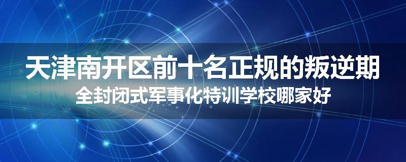 天津南开区前十名正规的叛逆期全封闭式军事化特训学校哪家好