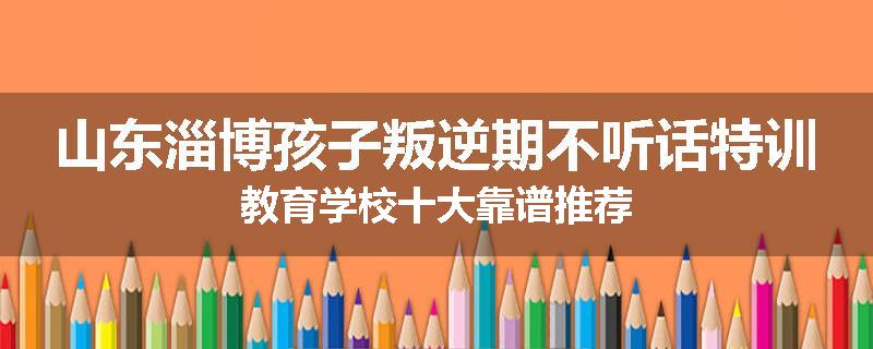 山东淄博孩子叛逆期不听话特训教育学校十大靠谱推荐