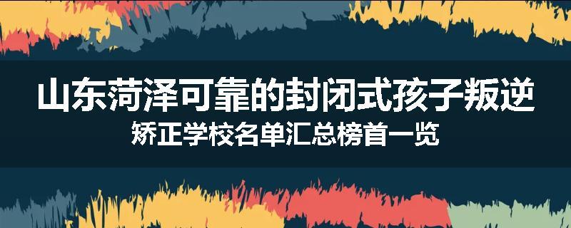 山东菏泽可靠的封闭式孩子叛逆矫正学校名单汇总榜首一览