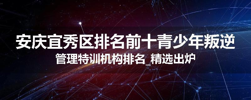 安庆宜秀区排名前十青少年叛逆管理特训机构排名_精选出炉