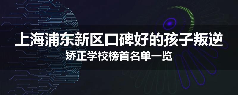 上海浦东新区口碑好的孩子叛逆矫正学校榜首名单一览