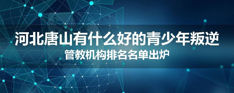河北唐山有什么好的青少年叛逆管教机构排名名单出炉