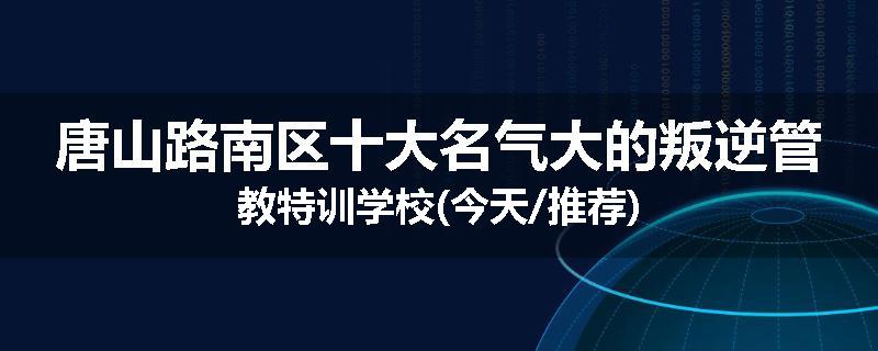 唐山路南区十大名气大的叛逆管教特训学校(今天/推荐)